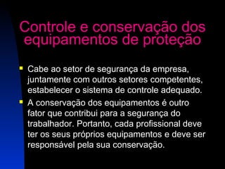 Controle e conservação dos 
equipamentos de proteção 
 Cabe ao setor de segurança da empresa, 
juntamente com outros setores competentes, 
estabelecer o sistema de controle adequado. 
 A conservação dos equipamentos é outro 
fator que contribui para a segurança do 
trabalhador. Portanto, cada profissional deve 
ter os seus próprios equipamentos e deve ser 
responsável pela sua conservação. 
25 
