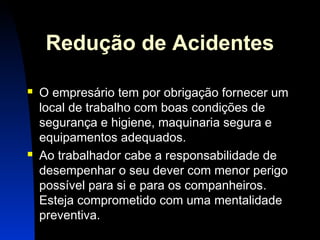 Redução de Acidentes 
 O empresário tem por obrigação fornecer um 
local de trabalho com boas condições de 
segurança e higiene, maquinaria segura e 
equipamentos adequados. 
 Ao trabalhador cabe a responsabilidade de 
desempenhar o seu dever com menor perigo 
possível para si e para os companheiros. 
Esteja comprometido com uma mentalidade 
preventiva. 
3 
 