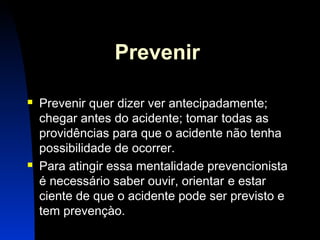 4 
Prevenir 
 Prevenir quer dizer ver antecipadamente; 
chegar antes do acidente; tomar todas as 
providências para que o acidente não tenha 
possibilidade de ocorrer. 
 Para atingir essa mentalidade prevencionista 
é necessário saber ouvir, orientar e estar 
ciente de que o acidente pode ser previsto e 
tem prevençào. 
 