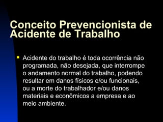 Conceito Prevencionista de 
Acidente de Trabalho 
 Acidente do trabalho é toda ocorrência não 
programada, não desejada, que interrompe 
o andamento normal do trabalho, podendo 
resultar em danos físicos e/ou funcionais, 
ou a morte do trabalhador e/ou danos 
materiais e econômicos a empresa e ao 
meio ambiente. 
5 
 