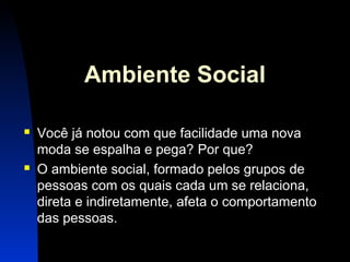 8 
Ambiente Social 
 Você já notou com que facilidade uma nova 
moda se espalha e pega? Por que? 
 O ambiente social, formado pelos grupos de 
pessoas com os quais cada um se relaciona, 
direta e indiretamente, afeta o comportamento 
das pessoas. 
 