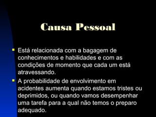 9 
Causa Pessoal 
 Está relacionada com a bagagem de 
conhecimentos e habilidades e com as 
condições de momento que cada um está 
atravessando. 
 A probabilidade de envolvimento em 
acidentes aumenta quando estamos tristes ou 
deprimidos, ou quando vamos desempenhar 
uma tarefa para a qual não temos o preparo 
adequado. 
 