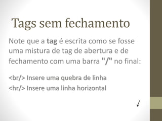 Tags sem fechamento
Note que a tag é escrita como se fosse
uma mistura de tag de abertura e de
fechamento com uma barra "/" no final:
<br/> Insere uma quebra de linha
<hr/> Insere uma linha horizontal
 