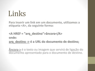 Links
Para inserir um link em um documento, utilizamos a
etiqueta <A>, da seguinte forma:
<A HREF = "arq_destino">âncora</A>
onde:
arq_destino -> é a URL do documento de destino;
Âncora-> é o texto ou imagem que servirá de ligação do
documento apresentado para o documento de destino.
 