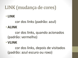 LINK (mudança de cores)
• LINK
cor dos links (padrão: azul)
• ALINK
cor dos links, quando acionados
(padrão: vermelho)
• VLINK
cor dos links, depois de visitados
(padrão: azul escuro ou roxo)
 