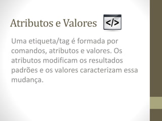 Atributos e Valores
Uma etiqueta/tag é formada por
comandos, atributos e valores. Os
atributos modificam os resultados
padrões e os valores caracterizam essa
mudança.
 