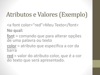 Atributos e Valores (Exemplo)
<a font color=“red">Meu Texto</font>
No qual:
font = comando que para alterar opções
de uma palavra ou texto
color = atributo que especifica a cor da
barra
red = valor do atributo color, que é a cor
do texto que será apresentado.
 