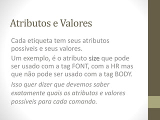 Atributos e Valores
Cada etiqueta tem seus atributos
possíveis e seus valores.
Um exemplo, é o atributo size que pode
ser usado com a tag FONT, com a HR mas
que não pode ser usado com a tag BODY.
Isso quer dizer que devemos saber
exatamente quais os atributos e valores
possíveis para cada comando.
 