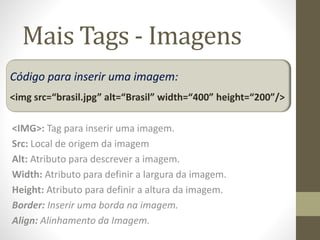 Mais Tags - Imagens
<IMG>: Tag para inserir uma imagem.
Src: Local de origem da imagem
Alt: Atributo para descrever a imagem.
Width: Atributo para definir a largura da imagem.
Height: Atributo para definir a altura da imagem.
Border: Inserir uma borda na imagem.
Align: Alinhamento da Imagem.
Código para inserir uma imagem:
<img src=“brasil.jpg” alt=“Brasil” width=“400” height=“200”/>
 