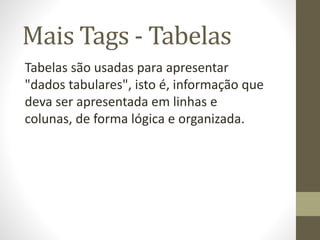 Mais Tags - Tabelas
Tabelas são usadas para apresentar
"dados tabulares", isto é, informação que
deva ser apresentada em linhas e
colunas, de forma lógica e organizada.
 