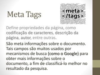 Meta Tags
Define propriedades da página, como
codificação de caracteres, descrição da
página, autor, entre outras.
São meta informações sobre o documento.
Tais campos são muitos usados por
mecanismos de busca (como o Google) para
obter mais informações sobre o
documento, a fim de classificá-lo melhor no
resultado da pesquisa.
 