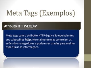 Meta tags com o atributto HTTP-Equiv são equivalentes
aos cabeçalhos http. Normalmente elas controlam as
ações dos navegadores e podem ser usadas para melhor
especificar as informações.
Meta Tags (Exemplos)
 