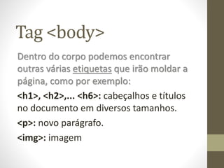 Tag <body>
Dentro do corpo podemos encontrar
outras várias etiquetas que irão moldar a
página, como por exemplo:
<h1>, <h2>,... <h6>: cabeçalhos e títulos
no documento em diversos tamanhos.
<p>: novo parágrafo.
<img>: imagem
 