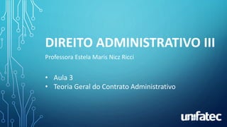 DIREITO ADMINISTRATIVO III
Professora Estela Maris Nicz Ricci
• Aula 3
• Teoria Geral do Contrato Administrativo
 