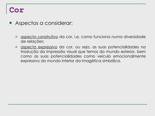 Cor Aspectos a considerar: aspecto construtivo  da cor, i.e, como funciona numa diversidade de relações; aspecto expressivo  da cor, ou seja, as suas potencialidades na tradução da impressão visual que temos do mundo exterior, bem como as suas potencialidades como veículo emocionalmente expressivo do mundo interior da imagética simbólica. 