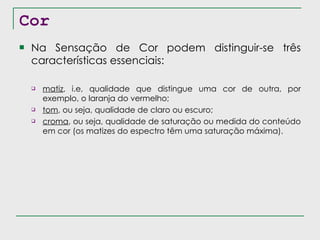 Cor Na Sensação de Cor podem distinguir-se três características essenciais: matiz , i.e, qualidade que distingue uma cor de outra, por exemplo, o laranja do vermelho; tom , ou seja, qualidade de claro ou escuro; croma , ou seja, qualidade de saturação ou medida do conteúdo em cor (os matizes do espectro têm uma saturação máxima). 