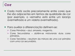 Cor Cada matiz oscila precariamente entre cores que lhe são adjacentes em termos de qualidade de cor (por exemplo, o vermelho está entre um laranja avermelhado e um violeta avermelhado). Para auxiliar a diferenciação definem-se: Cores Primárias – azul, amarelo, magenta. Cores Secundárias – obtêm-se misturando duas cores primárias. Cores Terciárias – resultam da mistura de uma cor primária com uma cor secundária. 