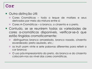 Cor Outra distinção útil: Cores Cromáticas – todo o leque de matizes e seus derivados por meio da mistura entre si; Cores A-Cromáticas – o branco, o cinzento e o preto. Contudo, se se reunirem todas as variedades de cores a-cromáticas disponíveis, verificar-se-á que estão tingidas cromaticamente: distinguimos branco amarelado, branco rosado, cinzento esverdeado; preto azulado, etc.; os inuit usam vinte e sete palavras diferentes para referir a cor branca; O uso pós-impressionista do preto, do branco e do cinzento colocam-nos ao nível das cores cromáticas. 