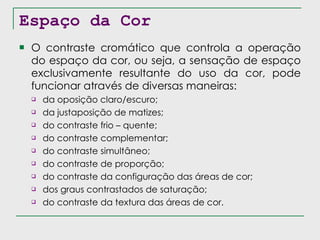 Espaço da Cor O contraste cromático que controla a operação do espaço da cor, ou seja, a sensação de espaço exclusivamente resultante do uso da cor, pode funcionar através de diversas maneiras: da oposição claro/escuro; da justaposição de matizes; do contraste frio – quente; do contraste complementar; do contraste simultâneo; do contraste de proporção; do contraste da configuração das áreas de cor; dos graus contrastados de saturação; do contraste da textura das áreas de cor. 