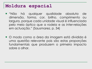 Moldura espacial “ Não há qualquer qualidade absoluta de dimensão, forma, cor, brilho, comprimento ou largura, porque cada unidade visual é influenciada pelo meio óptico que a rodeia e as inter-relações em actuação.” (Sausmarez, p. 34) O modo como a área da imagem está dividida é uma questão relevante pois são estas proporções fundamentais que produzem o primeiro impacto sobre o olhar. 