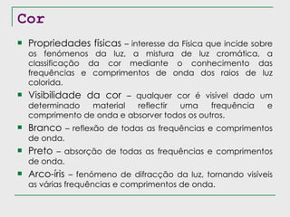 Cor Propriedades físicas  – interesse da Física que incide sobre os fenómenos da luz, a mistura de luz cromática, a classificação da cor mediante o conhecimento das frequências e comprimentos de onda dos raios de luz colorida. Visibilidade da cor  – qualquer cor é visível dado um determinado material reflectir uma frequência e comprimento de onda e absorver todos os outros. Branco  – reflexão de todas as frequências e comprimentos de onda. Preto  – absorção de todas as frequências e comprimentos de onda. Arco-íris  – fenómeno de difracção da luz, tornando visíveis as várias frequências e comprimentos de onda. 