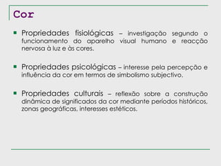 Cor Propriedades fisiológicas  – investigação segundo o funcionamento do aparelho visual humano e reacção nervosa à luz e às cores. Propriedades psicológicas  – interesse pela percepção e influência da cor em termos de simbolismo subjectivo. Propriedades culturais  – reflexão sobre a construção dinâmica de significados da cor mediante períodos históricos, zonas geográficas, interesses estéticos. 