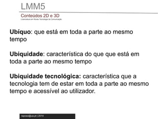 LMM5 
Conteúdos 2D e 3D 
Licenciatura em Novas Tecnologia da Comunicação 
Ubíquo: que está em toda a parte ao mesmo 
tempo 
Ubiquidade: característica do que que está em 
toda a parte ao mesmo tempo 
Ubiquidade tecnológica: característica que a 
tecnologia tem de estar em toda a parte ao mesmo 
tempo e acessível ao utilizador. 
raposo@ua.pt | 2014 
 