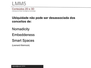 LMM5 
Conteúdos 2D e 3D 
Licenciatura em Novas Tecnologia da Comunicação 
Ubiquidade não pode ser desassociada dos 
conceitos de: 
Nomadicity 
Embeddeness 
Smart Spaces 
(Leonard Kleinrock) 
raposo@ua.pt | 2014 
 