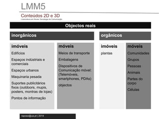 LMM5 
Conteúdos 2D e 3D 
Licenciatura em Novas Tecnologia da Comunicação 
raposo@ua.pt | 2014 
Objectos reais 
inorgânicos 
imóveis 
Edifícios 
Espaços indústriais e 
comerciais 
Espaços urbanos 
Maquinaria pesada 
Suportes publicitários 
fixos (outdoors, mupis, 
posters, montras de lojas) 
Pontos de informação 
móveis 
Meios de transporte 
Embalagens 
Dispositivos de 
Comunicação móvel: 
(Telemóveis, 
smartphones, PDAs) 
objectos 
móveis 
Comunidades 
Grupos 
Pessoas 
Animais 
Partes do 
corpo 
Células 
orgânicos 
imóveis 
plantas 
 