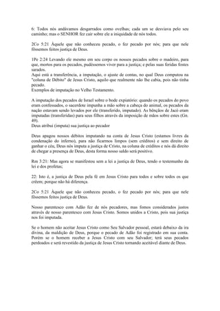 6: Todos nós andávamos desgarrados como ovelhas; cada um se desviava pelo seu
caminho; mas o SENHOR fez cair sobre ele a iniquidade de nós todos.

2Co 5:21 Àquele que não conheceu pecado, o fez pecado por nós; para que nele
fôssemos feitos justiça de Deus.

1Pe 2:24 Levando ele mesmo em seu corpo os nossos pecados sobre o madeiro, para
que, mortos para os pecados, pudéssemos viver para a justiça; e pelas suas feridas fostes
sarados.
Aqui está a transferência, a imputação, o ajuste de contas, no qual Deus computou na
"coluna de Débito" de Jesus Cristo, aquilo que realmente não lhe cabia, pois não tinha
pecado.
Exemplos de imputação no Velho Testamento.

A imputação dos pecados de Israel sobre o bode expiatório: quando os pecados do povo
eram confessados, o sacerdote impunha a mão sobre a cabeça do animal, os pecados da
nação estavam sendo levados por ele (transferido, imputado). As bênçãos de Jacó eram
imputadas (transferidas) para seus filhos através da imposição de mãos sobre estes (Gn.
49).
Deus atribui (imputa) sua justiça ao pecador

Deus apagou nossos débitos imputando na conta de Jesus Cristo (estamos livres da
condenação do inferno), para não ficarmos limpos (sem créditos) e sem direito de
ganhar o céu, Deus nós imputa a justiça de Cristo, na coluna de créditos e nós dá direito
de chegar a presença de Deus, desta forma nosso saldo será positivo.

Rm 3:21: Mas agora se manifestou sem a lei a justiça de Deus, tendo o testemunho da
lei e dos profetas;

22: Isto é, a justiça de Deus pela fé em Jesus Cristo para todos e sobre todos os que
crêem; porque não há diferença.

2Co 5:21 Àquele que não conheceu pecado, o fez pecado por nós; para que nele
fôssemos feitos justiça de Deus.

Nosso parentesco com Adão fez de nós pecadores, mas fomos considerados justos
através de nosso parentesco com Jesus Cristo. Somos unidos a Cristo, pois sua justiça
nos foi imputada.

Se o homem não aceitar Jesus Cristo como Seu Salvador pessoal, estará debaixo da ira
divina, da maldição de Deus, porque o pecado de Adão foi registrado em sua conta.
Porém se o homem receber a Jesus Cristo com seu Salvador; terá seus pecados
perdoados e será revestido da justiça de Jesus Cristo tornando aceitável diante de Deus.
 