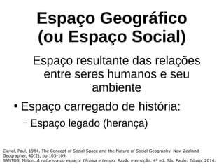 Espaço Geográfico
(ou Espaço Social)
Espaço resultante das relações
entre seres humanos e seu
ambiente
●
Espaço carregado de história:
– Espaço legado (herança)
Claval, Paul, 1984. The Concept of Social Space and the Nature of Social Geography. New Zealand
Geographer, 40(2), pp.105-109.
SANTOS, Milton. A natureza do espaço: técnica e tempo. Razão e emoção. 4ª ed. São Paulo: Edusp, 2014.
 
