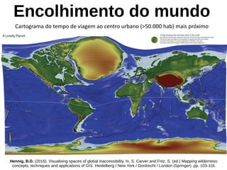 Encolhimento do mundo
Cartograma do tempo de viagem ao centro urbano (>50.000 hab) mais próximo
Hennig, B.D. (2016). Visualising spaces of global inaccessibility. In, S. Carver and Fritz, S. (ed.) Mapping wilderness:
concepts, techniques and applications of GIS. Heidelberg / New York / Dordrecht / London (Springer). pp. 103-116.
 