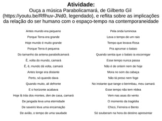 Atividade:
Ouça a música Parabolicamará, de Gilberto Gil
(https://youtu.be/Rflhuv-JNd0, legendado), e reflita sobre as implicações
da relação do ser humano com o espaço-tempo na contemporaneidade
Antes mundo era pequeno
Porque Terra era grande
Hoje mundo é muito grande
Porque Terra é pequena
Do tamanho da antena parabolicamará
Ê, volta do mundo, camará
Ê, ê, mundo dá volta, camará
Antes longe era distante
Perto, só quando dava
Quando muito, ali defronte
E o horizonte acabava
Hoje lá trás dos montes, den de casa, camará
De jangada leva uma eternidade
De saveiro leva uma encarnação
De avião, o tempo de uma saudade
Pela onda luminosa
Leva o tempo de um raio
Tempo que levava Rosa
Pra aprumar o balaio
Quando sentia que o balaio ia escorregar
Esse tempo nunca passa
Não é de ontem nem de hoje
Mora no som da cabaça
Não tá preso nem foge
No instante que tange o berimbau, meu camará
Esse tempo não tem rédea
Vem nas asas do vento
O momento da tragédia
Chico, Ferreira e Bento
Só souberam na hora do destino apresentar
 