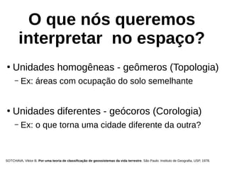 O que nós queremos
interpretar no espaço?
●
Unidades homogêneas - geômeros (Topologia)
– Ex: áreas com ocupação do solo semelhante
●
Unidades diferentes - geócoros (Corologia)
– Ex: o que torna uma cidade diferente da outra?
SOTCHAVA, Viktor B. Por uma teoria de classificação de geossistemas da vida terrestre. São Paulo: Instituto de Geografia, USP, 1978.
 