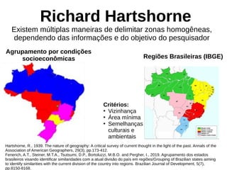 Richard Hartshorne
Existem múltiplas maneiras de delimitar zonas homogêneas,
dependendo das informações e do objetivo do pesquisador
Hartshorne, R., 1939. The nature of geography: A critical survey of current thought in the light of the past. Annals of the
Association of American Geographers, 29(3), pp.173-412.
Fenerich, A.T., Steiner, M.T.A., Tsutsumi, D.P., Bortoluzzi, M.B.O. and Pergher, I., 2019. Agrupamento dos estados
brasileiros visando identificar similaridades com a atual divisão do país em regiões/Grouping of Brazilian states aiming
to identify similarities with the current division of the country into regions. Brazilian Journal of Development, 5(7),
pp.8150-8168.
Agrupamento por condições
socioeconômicas Regiões Brasileiras (IBGE)
Critérios:
●
Vizinhança
●
Área mínima
●
Semelhanças
culturais e
ambientais
 
