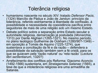 Tolerância religiosa
• humanismo nascente no século XIV: tratado Defensor Pacis,
(1324) Marcílio de Pádua e João de Jandun: princípio da
tolerância, referido estritamente à liberdade de confissão, à
possibilidade e necessidade da coexistência pacífica entre
seguidores de mais de uma religião sob um mesmo Estado.
• Debate político sobre a separação entre Estado secular e
autoridade religiosa, demarcação já postulada (Monarchia,
1313) por Dante Alighieri (1265-1321). No mesmo período,
no plano teológico Guilherme de Ockham (1280/90?-1349) –
em oposição a Tomás de Aquino (1225-1274), que
sustentava a conciliação da fé e da razão – defendera a
possibilidade da salvação também sem a fé cristã, para os
que se guiavam pela ‘razão natural’ ou ‘reta razão’ (Lectura
libri sententiarum, 1320?)
• Arrefecimento dos conflitos pós Reforma: Giacomo Aconcio
(1492-1566) sustentaria, em Stratagemata Satanae (1565), a
tese de que a intolerância religiosa era uma armadilha de
Satanás.
 