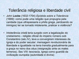 • John Locke (1632-1704) Epístola sobre a Tolerância
(1689): como pode uma religião que propugna pela
caridade (que ultrapassaria a philia grega, perdoando os
inimigos) ter se tornado intolerante, praticar a violência?
• Intolerância cristã teria surgido com a legalização do
cristianismo - religião oficial do império romano sob
Constantino (séc.IV), leva a convergirem interesses da
Igreja e do poder secular: mensagem revolucionária de
liberdade e igualdade na terra transita gradualmente para
a graça no reino dos céus (resignação ante os males
terrenos). Sec VIII: teocracia, Igreja como guardiã da
civilização européia (autoridade é divina)
Tolerância religiosa e liberdade civil
 