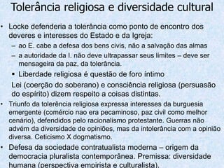 • Locke defenderia a tolerância como ponto de encontro dos
deveres e interesses do Estado e da Igreja:
– ao E. cabe a defesa dos bens civis, não a salvação das almas
– a autoridade da I. não deve ultrapassar seus limites – deve ser
mensageira da paz, da tolerância.
 Liberdade religiosa é questão de foro íntimo
Lei (coerção do soberano) e consciência religiosa (persuasão
do espírito) dizem respeito a coisas distintas.
• Triunfo da tolerência religiosa expressa interesses da burguesia
emergente (comércio nao era pecaminoso, paz civil como melhor
cenário), defendidos pelo racionalismo protestante. Guerras não
advém da diversidade de opiniões, mas da intolerância com a opinião
diversa. Ceticismo X dogmatismo.
• Defesa da sociedade contratualista moderna – origem da
democracia pluralista contemporânea. Premissa: diversidade
humana (perspectiva empirista e culturalista).
Tolerância religiosa e diversidade cultural
 