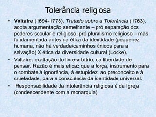 • Voltaire (1694-1778), Tratado sobre a Tolerância (1763),
adota argumentação semelhante – pró separação dos
poderes secular e religioso, pró pluralismo religioso – mas
fundamentada antes na ética da identidade (pequenez
humana, não há verdade/caminhos únicos para a
salvação) X ética da diversidade cultural (Locke).
• Voltaire: exaltação do livre-arbítrio, da liberdade de
pensar. Razão é mais eficaz que a força, instrumento para
o combate à ignorância, à estupidez, ao preconceito e à
crueladade, para a consciência da identidade universal.
• Responsabilidade da intolerância religiosa é da Igreja
(condescendente com a monarquia)
Tolerância religiosa
 