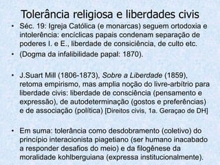 • Séc. 19: Igreja Católica (e monarcas) seguem ortodoxia e
intolerência: encíclicas papais condenam separação de
poderes I. e E., liberdade de consiciência, de culto etc.
• (Dogma da infalibilidade papal: 1870).
• J.Suart Mill (1806-1873), Sobre a Liberdade (1859),
retoma empirismo, mas amplia noção do livre-arbítrio para
liberdade civis: liberdade de consciência (pensamento e
expressão), de autodeterminação (gostos e preferências)
e de associação (política) [Direitos civis, 1a. Geraçao de DH]
• Em suma: tolerância como desdobramento (coletivo) do
princípio interacionista piagetiano (ser humano inacabado
a responder desafios do meio) e da filogênese da
moralidade kohlberguiana (expressa institucionalmente).
Tolerância religiosa e liberdades civis
 
