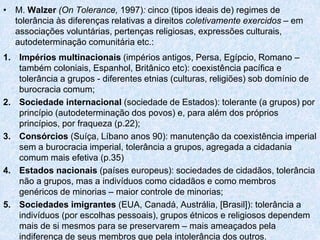 • M. Walzer (On Tolerance, 1997): cinco (tipos ideais de) regimes de
tolerância às diferenças relativas a direitos coletivamente exercidos – em
associações voluntárias, pertenças religiosas, expressões culturais,
autodeterminação comunitária etc.:
1. Impérios multinacionais (impérios antigos, Persa, Egípcio, Romano –
também coloniais, Espanhol, Britânico etc): coexistência pacífica e
tolerância a grupos - diferentes etnias (culturas, religiões) sob domínio de
burocracia comum;
2. Sociedade internacional (sociedade de Estados): tolerante (a grupos) por
princípio (autodeterminação dos povos) e, para além dos próprios
princípios, por fraqueza (p.22);
3. Consórcios (Suíça, Líbano anos 90): manutenção da coexistência imperial
sem a burocracia imperial, tolerância a grupos, agregada a cidadania
comum mais efetiva (p.35)
4. Estados nacionais (países europeus): sociedades de cidadãos, tolerância
não a grupos, mas a indivíduos como cidadãos e como membros
genéricos de minorias – maior controle de minorias;
5. Sociedades imigrantes (EUA, Canadá, Austrália, [Brasil]): tolerância a
indivíduos (por escolhas pessoais), grupos étnicos e religiosos dependem
mais de si mesmos para se preservarem – mais ameaçados pela
indiferença de seus membros que pela intolerância dos outros.
 