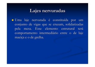 Lajes nervuradasLajes nervuradas
Uma laje nervuradaUma laje nervurada éé constituconstituíída por umda por um
conjunto de vigas que se cruzam, solidarizadasconjunto de vigas que se cruzam, solidarizadas
pela mesa. Esse elemento estrutural terpela mesa. Esse elemento estrutural teráá
comportamento intermedicomportamento intermediáário entre o de lajerio entre o de laje
macimaciçça e o de grelha.a e o de grelha.
 