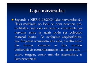 Lajes nervuradasLajes nervuradas
Segundo a NBR 6118:2003, lajes nervuradas sãoSegundo a NBR 6118:2003, lajes nervuradas são
"lajes moldadas no local ou com nervuras pr"lajes moldadas no local ou com nervuras préé--
moldadas, cuja zona de tramoldadas, cuja zona de traççãoão éé constituconstituíída porda por
nervuras entre as quais pode ser colocadonervuras entre as quais pode ser colocado
material inerte.material inerte.““ As evoluAs evoluçções arquitetônicas,ões arquitetônicas,
que forque forççaram o aumento dos vãos, e o alto custoaram o aumento dos vãos, e o alto custo
das formas tornaram as lajes macidas formas tornaram as lajes maciççasas
desfavordesfavorááveis economicamente, na maioria dosveis economicamente, na maioria dos
casos. Surgem, como uma das alternativas, ascasos. Surgem, como uma das alternativas, as
lajes nervuradaslajes nervuradas
 