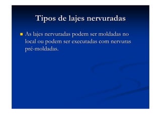 Tipos de lajes nervuradasTipos de lajes nervuradas
As lajes nervuradas podem ser moldadas noAs lajes nervuradas podem ser moldadas no
local ou podem ser executadas com nervuraslocal ou podem ser executadas com nervuras
prpréé--moldadas.moldadas.
 