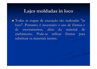 Lajes moldadas in locoLajes moldadas in loco
Todas as etapas de execuTodas as etapas de execuçção são realizadas "inão são realizadas "in
loco". Portanto,loco". Portanto, éé necessnecessáário o uso de fôrmas erio o uso de fôrmas e
de escoramentos, alde escoramentos, aléém do material dem do material de
enchimento. Podeenchimento. Pode--se utilizar fôrmas parase utilizar fôrmas para
substituir os materiais inertes.substituir os materiais inertes.
 