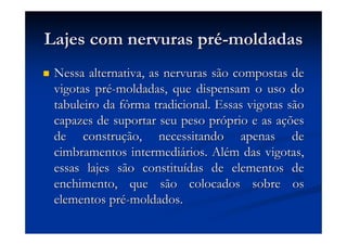 Lajes com nervuras prLajes com nervuras préé--moldadasmoldadas
Nessa alternativa, as nervuras são compostas deNessa alternativa, as nervuras são compostas de
vigotas prvigotas préé--moldadas, que dispensam o uso domoldadas, que dispensam o uso do
tabuleiro da fôrma tradicional. Essas vigotas sãotabuleiro da fôrma tradicional. Essas vigotas são
capazes de suportar seu peso prcapazes de suportar seu peso próóprio e as aprio e as aççõesões
de construde construçção, necessitando apenas deão, necessitando apenas de
cimbramentos intermedicimbramentos intermediáários. Alrios. Aléém das vigotas,m das vigotas,
essas lajes são constituessas lajes são constituíídas de elementos dedas de elementos de
enchimento, que são colocados sobre osenchimento, que são colocados sobre os
elementos prelementos préé--moldados.moldados.
 