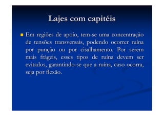 Lajes com capitLajes com capitééisis
Em regiões de apoio, temEm regiões de apoio, tem--se uma concentrase uma concentraççãoão
de tensões transversais, podendo ocorrer rude tensões transversais, podendo ocorrer ruíínana
por punpor punçção ou por cisalhamento. Por seremão ou por cisalhamento. Por serem
mais frmais fráágeis, esses tipos de rugeis, esses tipos de ruíína devem serna devem ser
evitados, garantindoevitados, garantindo--se que a ruse que a ruíína, caso ocorra,na, caso ocorra,
seja por flexão.seja por flexão.
 