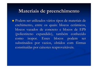 Materiais de preenchimentoMateriais de preenchimento
Podem ser utilizados vPodem ser utilizados váários tipos de materiais derios tipos de materiais de
enchimento, entre os quais: blocos cerâmicos,enchimento, entre os quais: blocos cerâmicos,
blocos vazados de concreto e blocos de EPSblocos vazados de concreto e blocos de EPS
(poliestireno expandido), tamb(poliestireno expandido), tambéém conhecidom conhecido
como isopor. Esses blocos podem sercomo isopor. Esses blocos podem ser
substitusubstituíídos por vazios, obtidos com fôrmasdos por vazios, obtidos com fôrmas
constituconstituíídas por caixotes reaproveitdas por caixotes reaproveitááveis.veis.
 