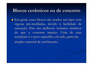 Blocos cerâmicos ou de concretoBlocos cerâmicos ou de concreto
Em geral, esses blocos são usados nas lajes comEm geral, esses blocos são usados nas lajes com
vigotas prvigotas préé--moldadas, devidomoldadas, devido àà facilidade defacilidade de
execuexecuçção. Eles são melhores isolantes tão. Eles são melhores isolantes téérmicosrmicos
do que o concreto macido que o concreto maciçço. Uma de suaso. Uma de suas
restrirestriççõesões éé o peso especo peso especíífico elevado, para umfico elevado, para um
simples material de enchimento.simples material de enchimento.
 