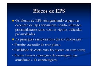 Blocos de EPSBlocos de EPS
Os blocos de EPS vêm ganhando espaOs blocos de EPS vêm ganhando espaçço nao na
execuexecuçção de lajes nervuradas, sendo utilizadosão de lajes nervuradas, sendo utilizados
principalmente junto com as vigotas treliprincipalmente junto com as vigotas treliççadasadas
prpréé--moldadas.moldadas.
As principais caracterAs principais caracteríísticas desses blocos são:sticas desses blocos são:
•• Permite execuPermite execuçção de teto plano;ão de teto plano;
•• Facilidade de corte com fio quente ou com serra;Facilidade de corte com fio quente ou com serra;
•• Resiste bemResiste bem ààs operas operaçções de montagem dasões de montagem das
armaduras e de concretagem;armaduras e de concretagem;
 